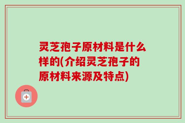 灵芝孢子原材料是什么样的(介绍灵芝孢子的原材料来源及特点)