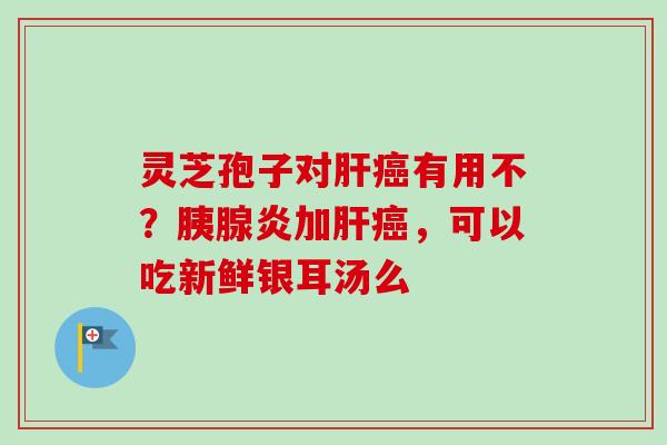 灵芝孢子对肝癌有用不？胰腺炎加肝癌，可以吃新鲜银耳汤么