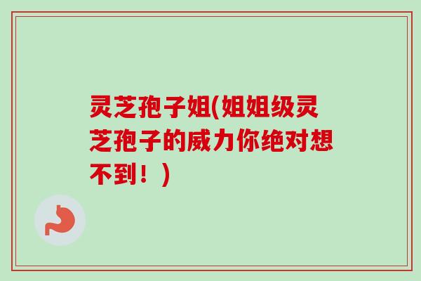 灵芝孢子姐(姐姐级灵芝孢子的威力你绝对想不到！)