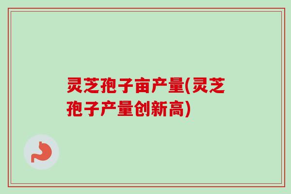 灵芝孢子亩产量(灵芝孢子产量创新高)