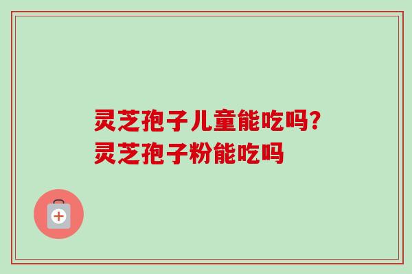 灵芝孢子儿童能吃吗？灵芝孢子粉能吃吗