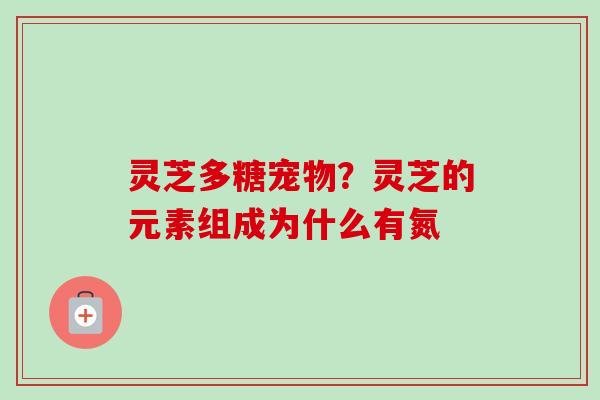 灵芝多糖宠物?灵芝的元素组成为什么有氮 灵芝多糖宠物?灵芝的元素组成为什么有氮