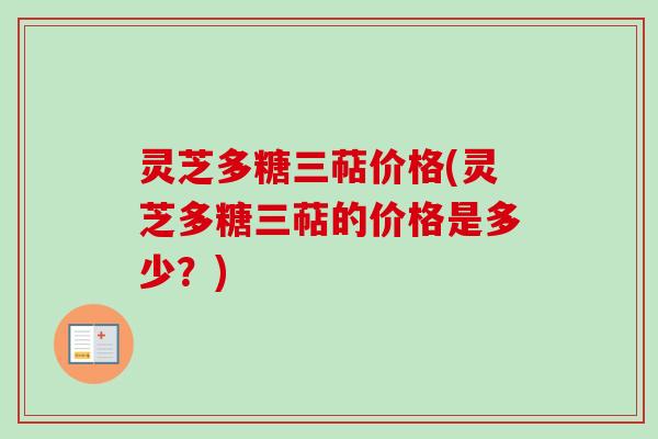 灵芝多糖三萜价格(灵芝多糖三萜的价格是多少？)