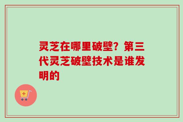 灵芝在哪里破壁？第三代灵芝破壁技术是谁发明的