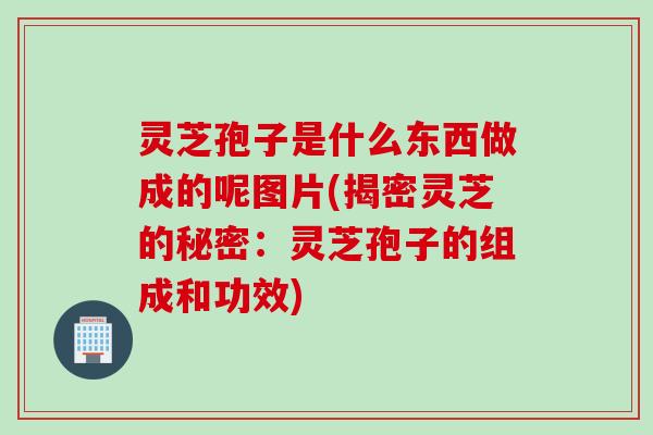 灵芝孢子是什么东西做成的呢图片(揭密灵芝的秘密：灵芝孢子的组成和功效)