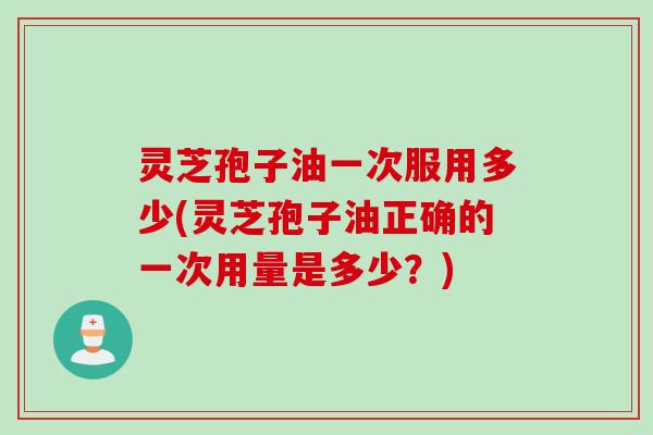 灵芝孢子油一次服用多少(灵芝孢子油正确的一次用量是多少？)