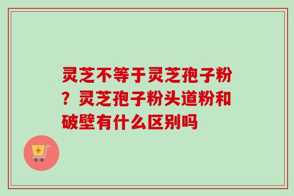 灵芝不等于灵芝孢子粉？灵芝孢子粉头道粉和破壁有什么区别吗