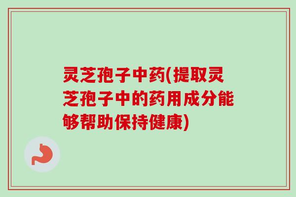 灵芝孢子中药(提取灵芝孢子中的药用成分能够帮助保持健康)
