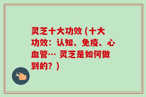 灵芝十大功效 (十大功效：认知、免疫、心血管… 灵芝是如何做到的？)