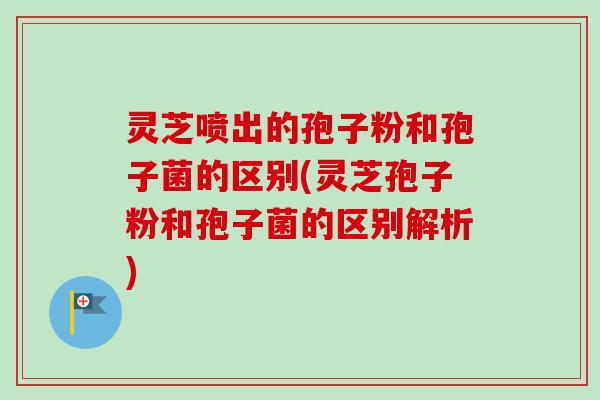 灵芝喷出的孢子粉和孢子菌的区别(灵芝孢子粉和孢子菌的区别解析)