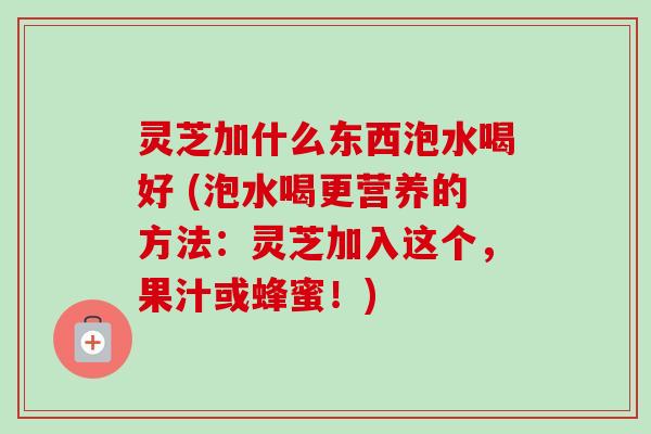 灵芝加什么东西泡水喝好 (泡水喝更营养的方法：灵芝加入这个，果汁或蜂蜜！)