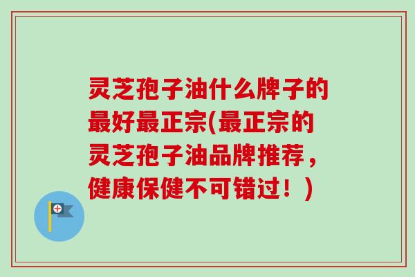 灵芝孢子油什么牌子的最好最正宗(最正宗的灵芝孢子油品牌推荐，健康保健不可错过！)
