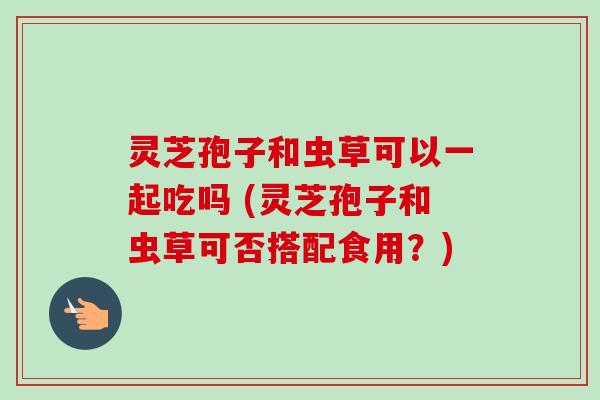 灵芝孢子和虫草可以一起吃吗 (灵芝孢子和虫草可否搭配食用？)