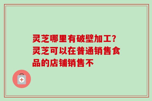 灵芝哪里有破壁加工？灵芝可以在普通销售食品的店铺销售不