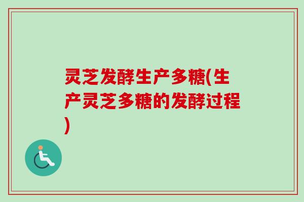 灵芝发酵生产多糖(生产灵芝多糖的发酵过程)