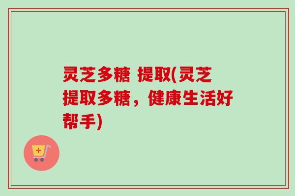 灵芝多糖 提取(灵芝提取多糖，健康生活好帮手)