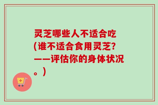 灵芝哪些人不适合吃 (谁不适合食用灵芝?——评估你的身体状况。) 灵芝哪些人不适合吃 (谁不适合食用灵芝?——评估你的身体状况。)