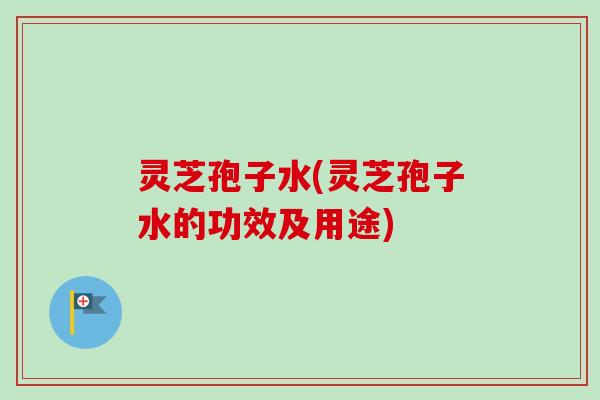 灵芝孢子水(灵芝孢子水的功效及用途)