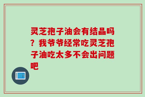灵芝孢子油会有结晶吗？我爷爷经常吃灵芝孢子油吃太多不会出问题吧
