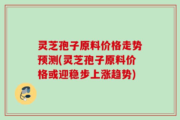 灵芝孢子原料价格走势预测(灵芝孢子原料价格或迎稳步上涨趋势)