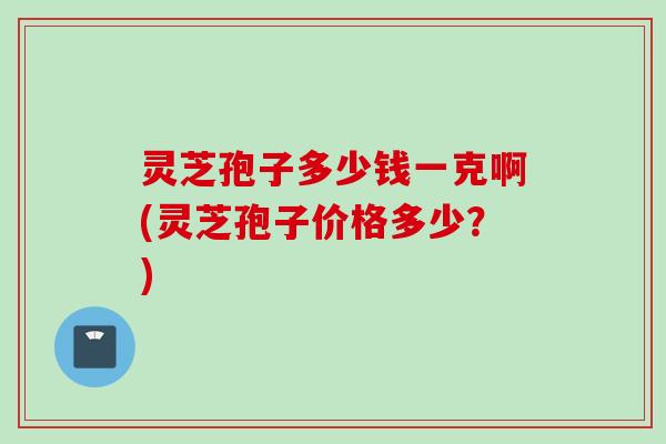灵芝孢子多少钱一克啊(灵芝孢子价格多少?) 灵芝孢子多少钱一克啊(灵芝孢子价格多少?)