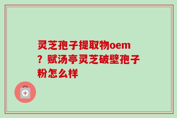 灵芝孢子提取物oem?赋汤亭灵芝破壁孢子粉怎么样 灵芝孢子提取物oem?赋汤亭灵芝破壁孢子粉怎么样