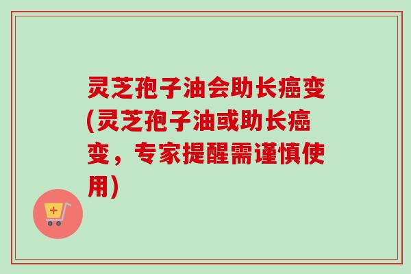 灵芝孢子油会助长癌变(灵芝孢子油或助长癌变，专家提醒需谨慎使用)