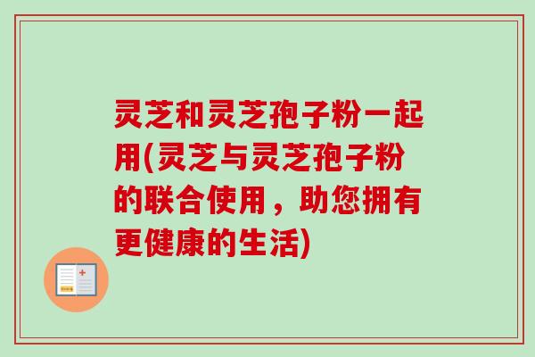 灵芝和灵芝孢子粉一起用(灵芝与灵芝孢子粉的联合使用，助您拥有更健康的生活)