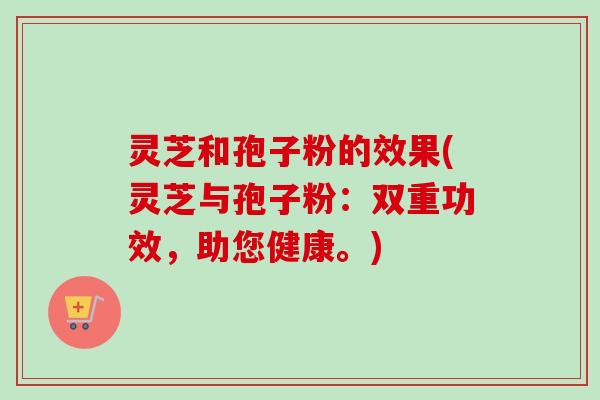 灵芝和孢子粉的效果(灵芝与孢子粉:双重功效,助您健康。) 灵芝和孢子粉的效果(灵芝与孢子粉:双重功效,助您健康。)