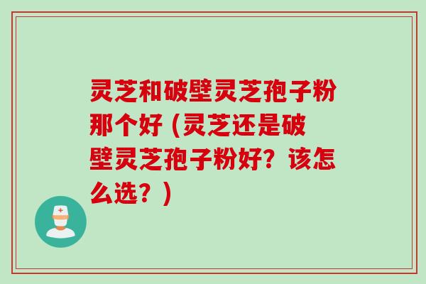 灵芝和破壁灵芝孢子粉那个好 (灵芝还是破壁灵芝孢子粉好？该怎么选？)