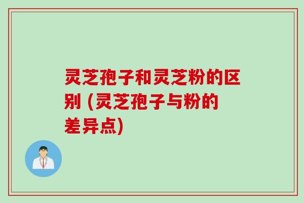 灵芝孢子和灵芝粉的区别 (灵芝孢子与粉的差异点)