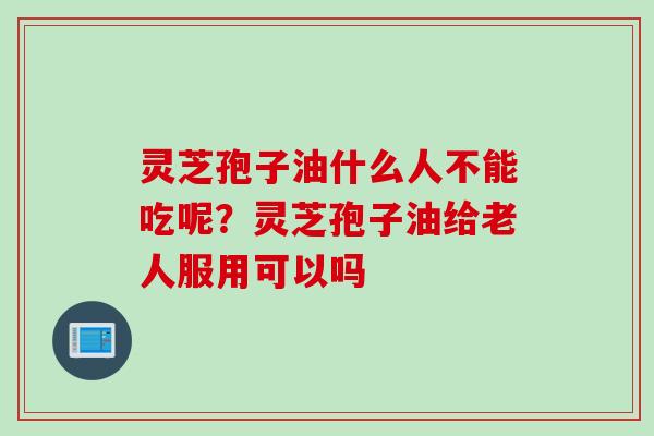 灵芝孢子油什么人不能吃呢？灵芝孢子油给老人服用可以吗
