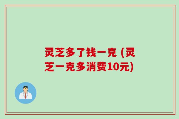 灵芝多了钱一克 (灵芝一克多消费10元)