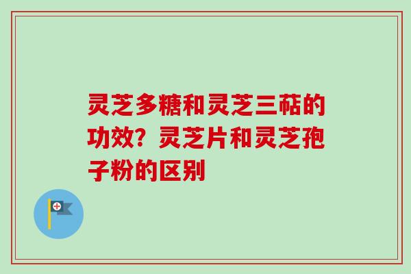 灵芝多糖和灵芝三萜的功效？灵芝片和灵芝孢子粉的区别