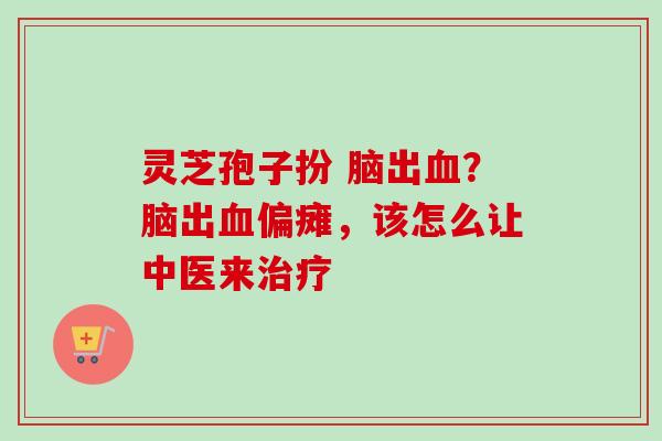 灵芝孢子扮 脑出?脑出偏瘫,该怎么让中医来 灵芝孢子扮 脑出?脑出偏瘫,该怎么让中医来