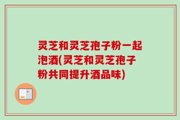 灵芝和灵芝孢子粉一起泡酒(灵芝和灵芝孢子粉共同提升酒品味)