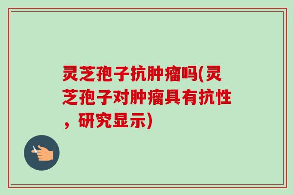 灵芝孢子抗吗(灵芝孢子对具有抗性,研究显示) 灵芝孢子抗吗(灵芝孢子对具有抗性,研究显示)