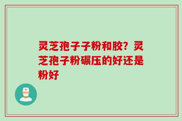 灵芝孢子子粉和胶？灵芝孢子粉碾压的好还是粉好