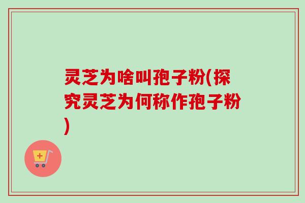 灵芝为啥叫孢子粉(探究灵芝为何称作孢子粉)