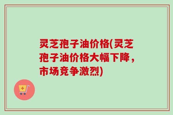 灵芝孢子油价格(灵芝孢子油价格大幅下降，市场竞争激烈)
