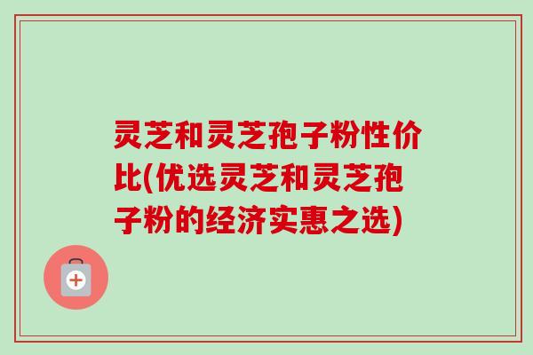 灵芝和灵芝孢子粉性价比(优选灵芝和灵芝孢子粉的经济实惠之选)
