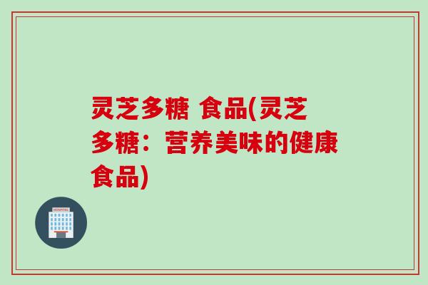灵芝多糖 食品(灵芝多糖：营养美味的健康食品)