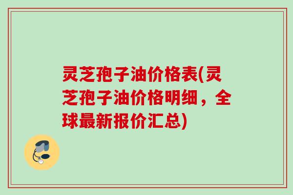 灵芝孢子油价格表(灵芝孢子油价格明细，全球最新报价汇总)