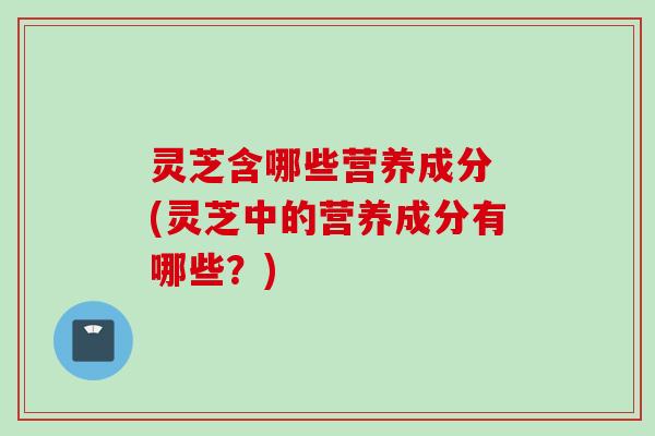 灵芝含哪些营养成分 (灵芝中的营养成分有哪些？)
