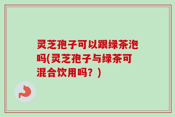 灵芝孢子可以跟绿茶泡吗(灵芝孢子与绿茶可混合饮用吗？)