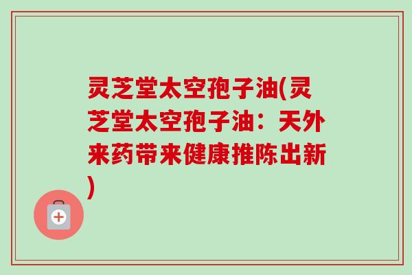 灵芝堂太空孢子油(灵芝堂太空孢子油：天外来药带来健康推陈出新)