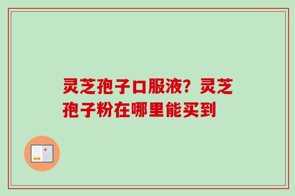 灵芝孢子口服液？灵芝孢子粉在哪里能买到