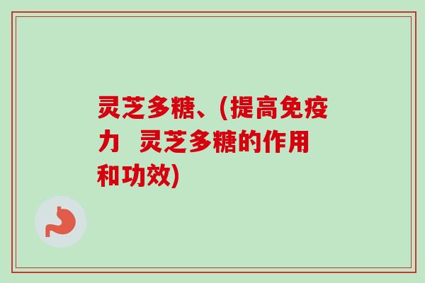 灵芝多糖、(提高免疫力  灵芝多糖的作用和功效)