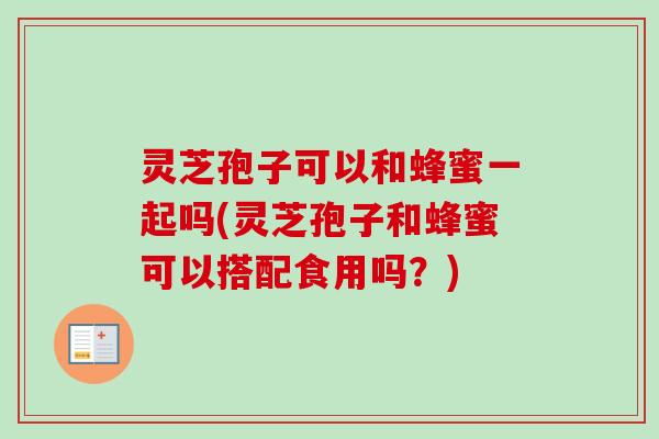 灵芝孢子可以和蜂蜜一起吗(灵芝孢子和蜂蜜可以搭配食用吗?) 灵芝孢子可以和蜂蜜一起吗(灵芝孢子和蜂蜜可以搭配食用吗?)
