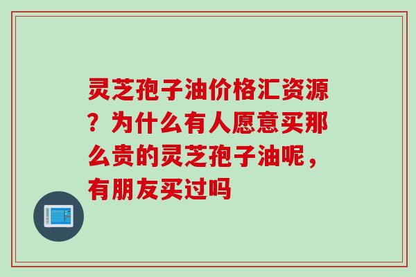 灵芝孢子油价格汇资源？为什么有人愿意买那么贵的灵芝孢子油呢，有朋友买过吗